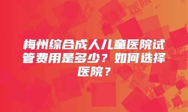 梅州综合成人儿童医院试管费用是多少?如何选择医院?