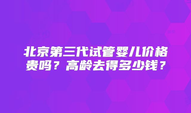 北京第三代试管婴儿价格贵吗？高龄去得多少钱？