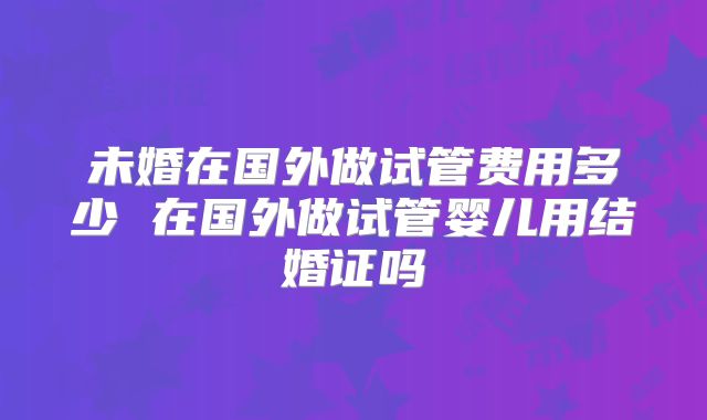 未婚在国外做试管费用多少 在国外做试管婴儿用结婚证吗