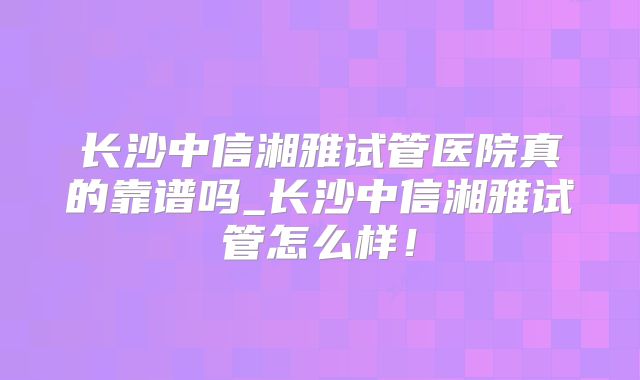 长沙中信湘雅试管医院真的靠谱吗_长沙中信湘雅试管怎么样!