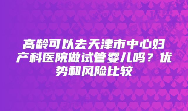 高龄可以去天津市中心妇产科医院做试管婴儿吗?优势和风险比较