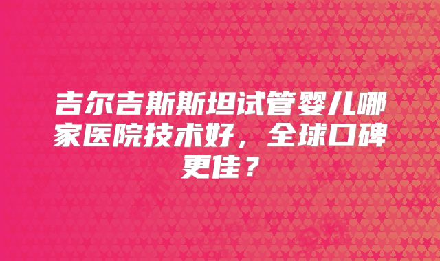 吉尔吉斯斯坦试管婴儿哪家医院技术好，全球口碑更佳？