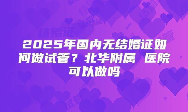 2025年国内无结婚证如何做试管？北华附属 医院可以做吗