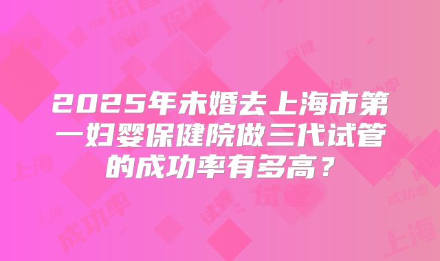 2025年未婚去上海市第一妇婴保健院做三代试管的成功率有多高？