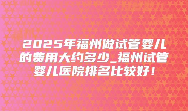 2025年福州做试管婴儿的费用大约多少_福州试管婴儿医院排名比较好！