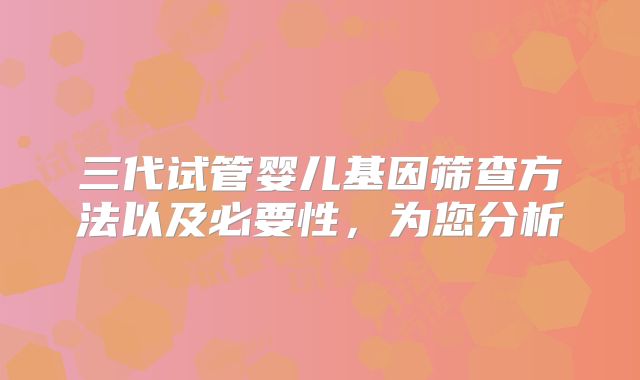 三代试管婴儿基因筛查方法以及必要性，为您分析