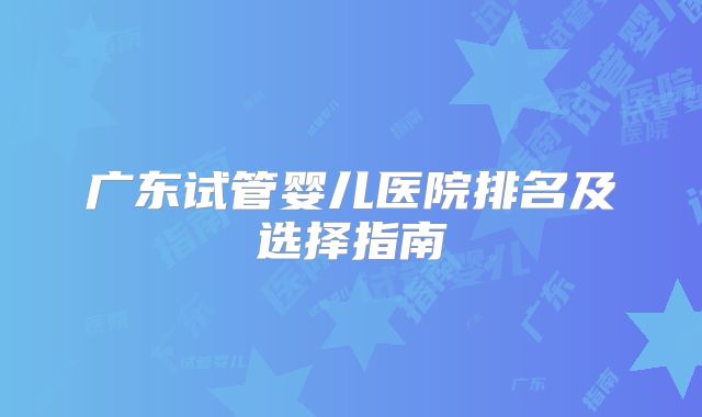广东试管婴儿医院排名及选择指南