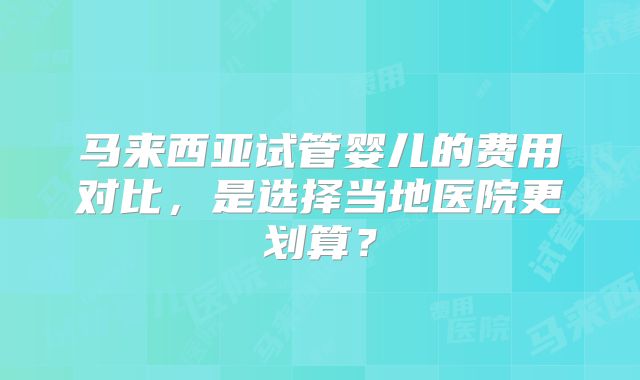 马来西亚试管婴儿的费用对比，是选择当地医院更划算？