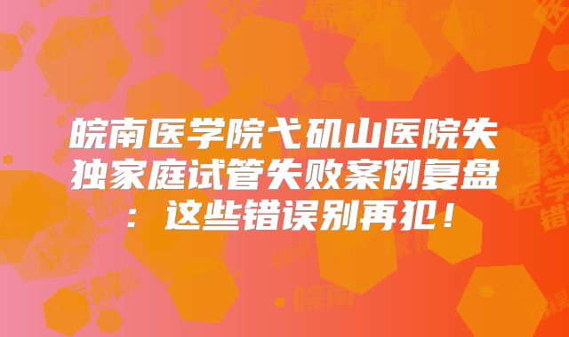 皖南医学院弋矶山医院失独家庭试管失败案例复盘：这些错误别再犯！