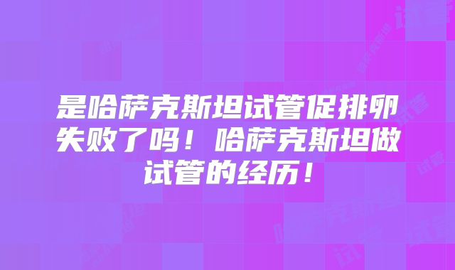 是哈萨克斯坦试管促排卵失败了吗!哈萨克斯坦做试管的经历!