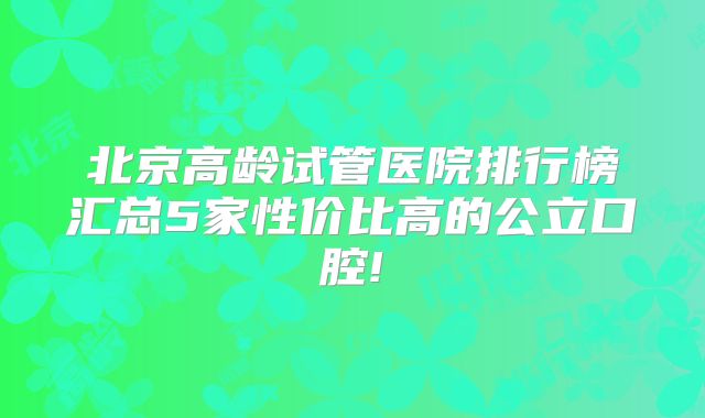 北京高龄试管医院排行榜汇总5家性价比高的公立口腔!