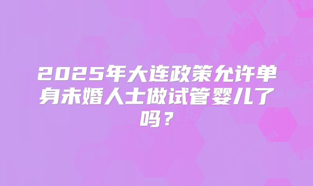 2025年大连政策允许单身未婚人士做试管婴儿了吗？