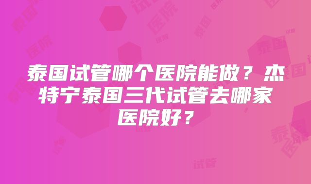 泰国试管哪个医院能做？杰特宁泰国三代试管去哪家医院好？