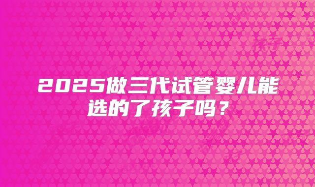 2025做三代试管婴儿能选的了孩子吗?