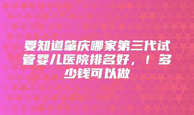 要知道肇庆哪家第三代试管婴儿医院排名好，！多少钱可以做