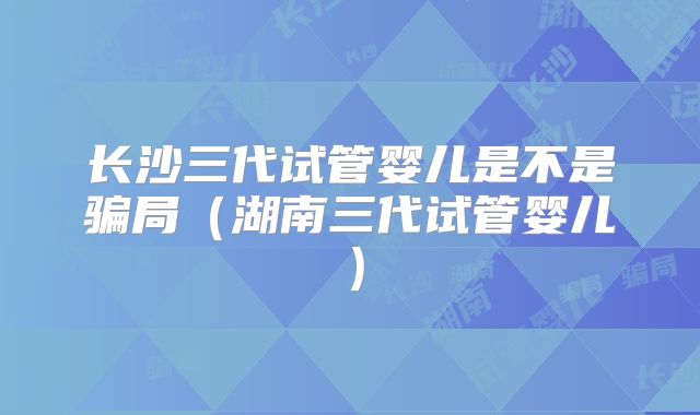 长沙三代试管婴儿是不是骗局(湖南三代试管婴儿)