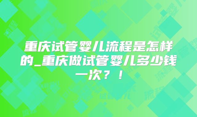 重庆试管婴儿流程是怎样的_重庆做试管婴儿多少钱一次？！