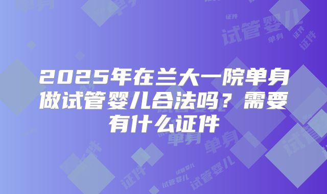 2025年在兰大一院单身做试管婴儿合法吗?需要有什么证件