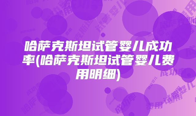 哈萨克斯坦试管婴儿成功率(哈萨克斯坦试管婴儿费用明细)