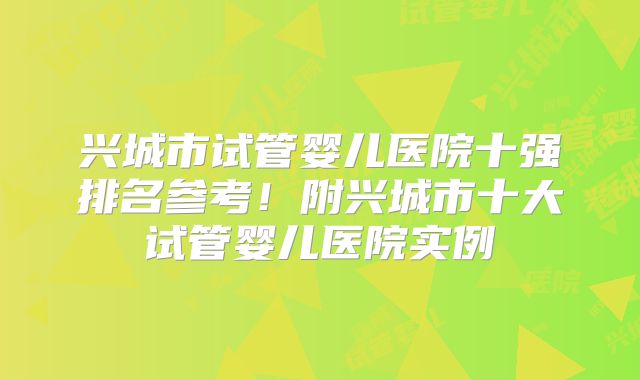 兴城市试管婴儿医院十强排名参考！附兴城市十大试管婴儿医院实例