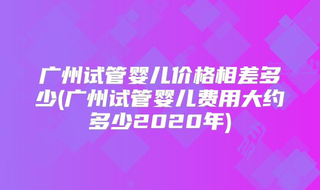 广州试管婴儿价格相差多少(广州试管婴儿费用大约多少2020年)