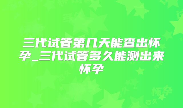 三代试管第几天能查出怀孕_三代试管多久能测出来怀孕