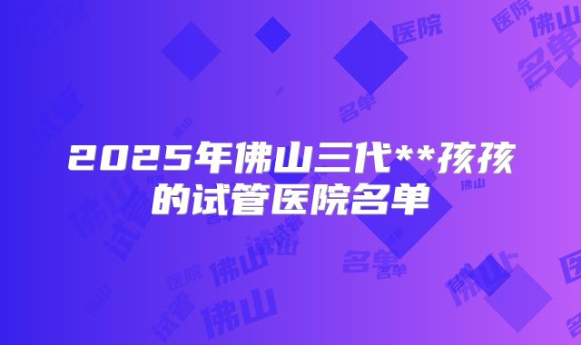 2025年佛山三代**孩孩的试管医院名单