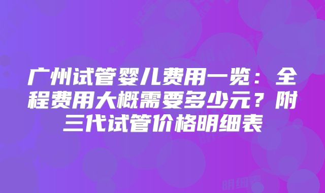 广州试管婴儿费用一览：全程费用大概需要多少元？附三代试管价格明细表