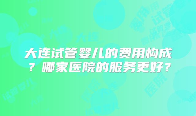 大连试管婴儿的费用构成？哪家医院的服务更好？