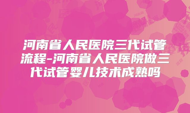 河南省人民医院三代试管流程-河南省人民医院做三代试管婴儿技术成熟吗