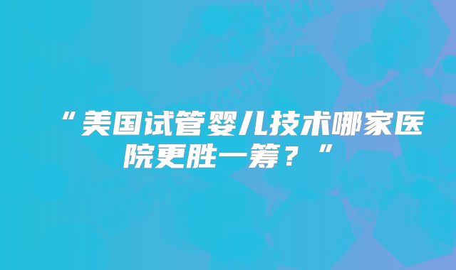 “美国试管婴儿技术哪家医院更胜一筹?”