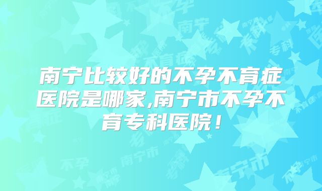 南宁比较好的不孕不育症医院是哪家,南宁市不孕不育专科医院！