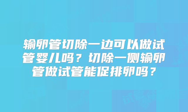 输卵管切除一边可以做试管婴儿吗？切除一侧输卵管做试管能促排卵吗？