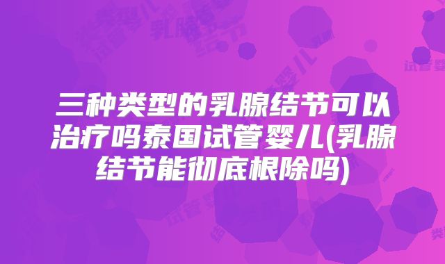 三种类型的乳腺结节可以治疗吗泰国试管婴儿(乳腺结节能彻底根除吗)