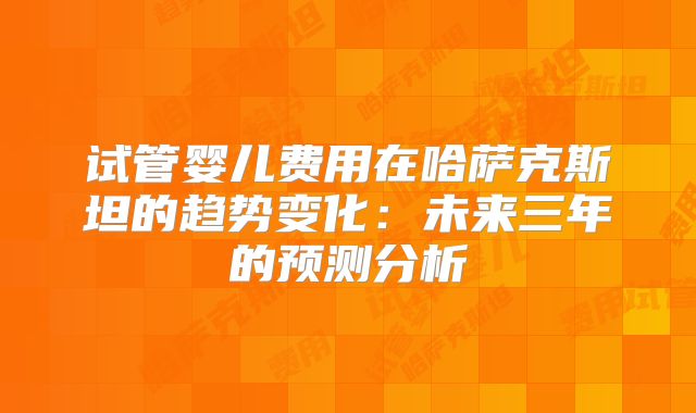 试管婴儿费用在哈萨克斯坦的趋势变化：未来三年的预测分析