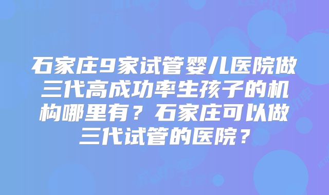 石家庄9家试管婴儿医院做三代高成功率生孩子的机构哪里有?石家庄可以做三代试管的医院?