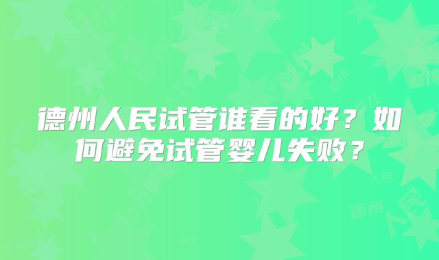 德州人民试管谁看的好？如何避免试管婴儿失败？