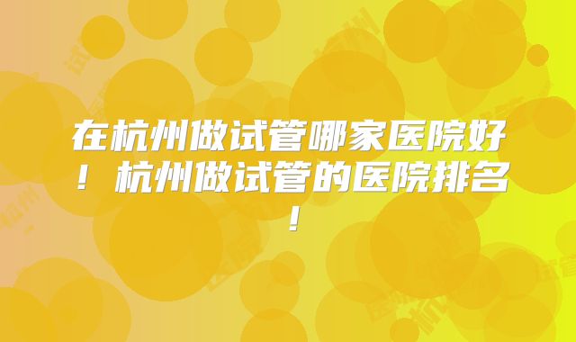 在杭州做试管哪家医院好！杭州做试管的医院排名！