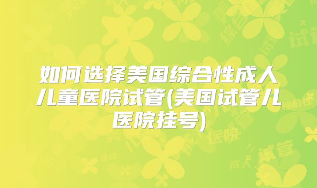 如何选择美国综合性成人儿童医院试管(美国试管儿医院挂号)