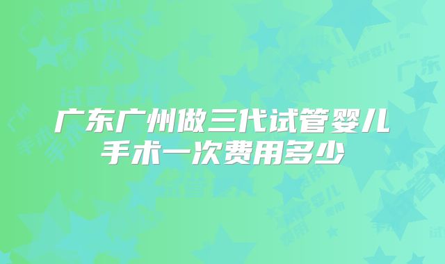 广东广州做三代试管婴儿手术一次费用多少