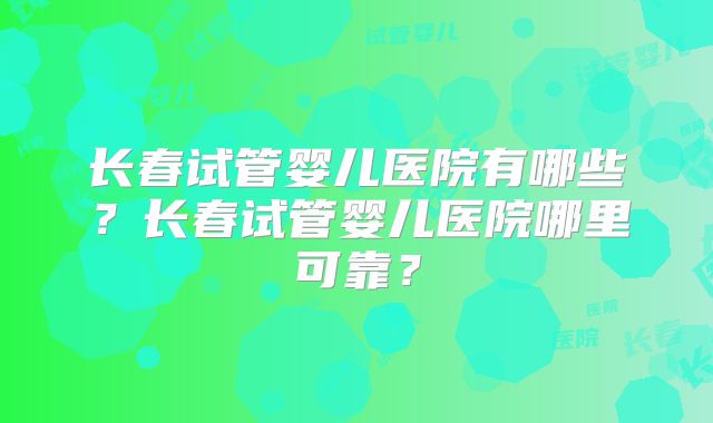 长春试管婴儿医院有哪些？长春试管婴儿医院哪里可靠？