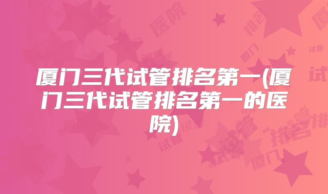 厦门三代试管排名第一(厦门三代试管排名第一的医院)