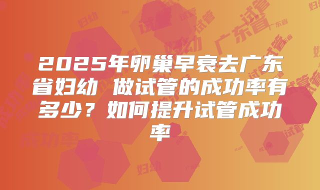 2025年卵巢早衰去广东省妇幼 做试管的成功率有多少?如何提升试管成功率