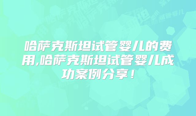 哈萨克斯坦试管婴儿的费用,哈萨克斯坦试管婴儿成功案例分享！