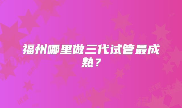 福州哪里做三代试管最成熟？