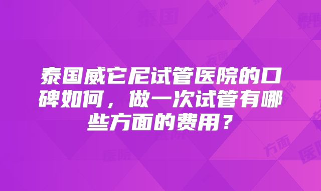 泰国威它尼试管医院的口碑如何,做一次试管有哪些方面的费用?