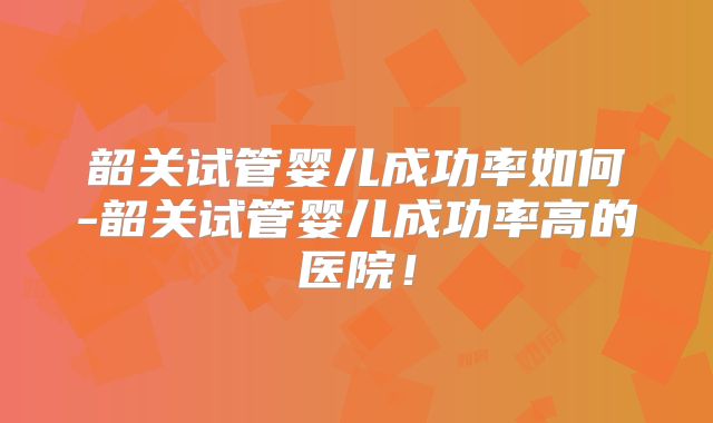 韶关试管婴儿成功率如何-韶关试管婴儿成功率高的医院！