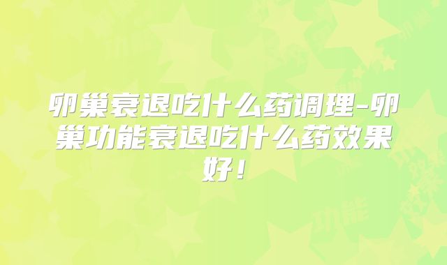 卵巢衰退吃什么药调理-卵巢功能衰退吃什么药效果好！