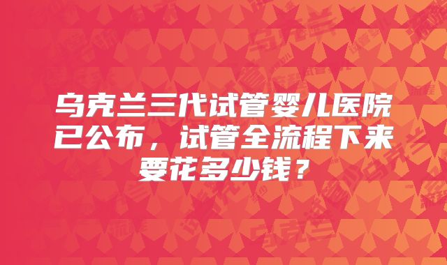 乌克兰三代试管婴儿医院已公布，试管全流程下来要花多少钱？