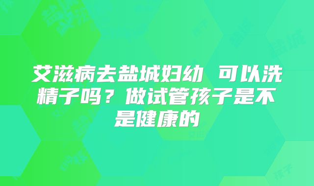 艾滋病去盐城妇幼 可以洗精子吗？做试管孩子是不是健康的